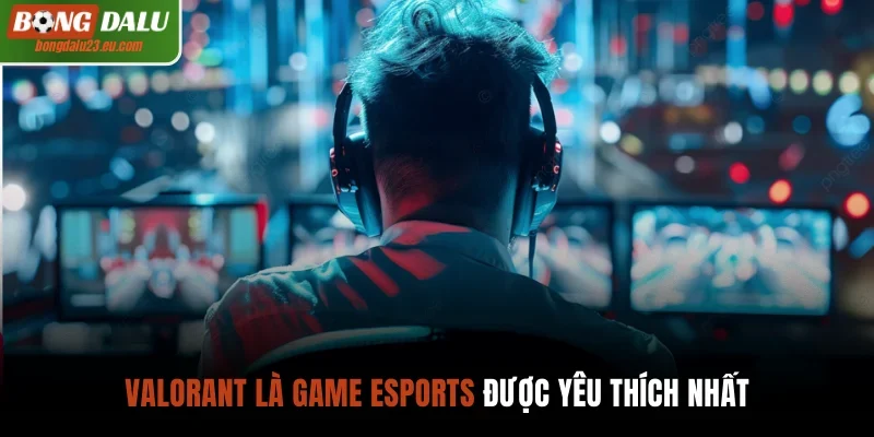 Valorant là game esports được yêu thích nhất